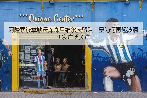 阿隆索续掌勒沃库森后维尔茨留队前景为何再起波澜引发广泛关注