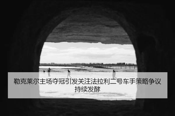 勒克莱尔主场夺冠引发关注法拉利二号车手策略争议持续发酵