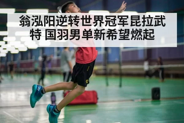翁泓阳逆转世界冠军昆拉武特 国羽男单新希望燃起
