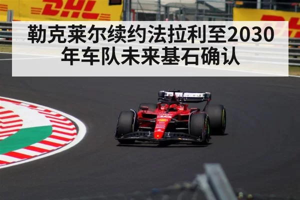 勒克莱尔续约法拉利至2030年车队未来基石确认
