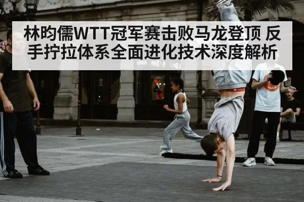 林昀儒WTT冠军赛击败马龙登顶 反手拧拉体系全面进化技术深度解析