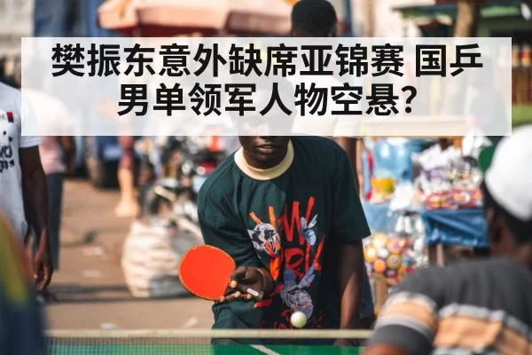 樊振东意外缺席亚锦赛 国乒男单领军人物空悬?